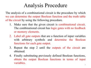 Analysis Procedure
The analysis of a combinational circuit is the procedure by which
we can determine the output Boolean function and the truth table
of the circuit by using the following procedure.
1. Make sure that the given circuit is combinational circuit.
The combinational circuit has logic gates with no feedback
or memory elements.
2. Label all gate outputs that are a function of input variables
with arbitrary symbols and determine the Boolean
functions for each gate output.
3. Repeat the step 2 until the outputs of the circuit are
obtained.
4. Finally substituting previously defined Boolean functions,
obtain the output Boolean functions in terms of input
variables.
7
 