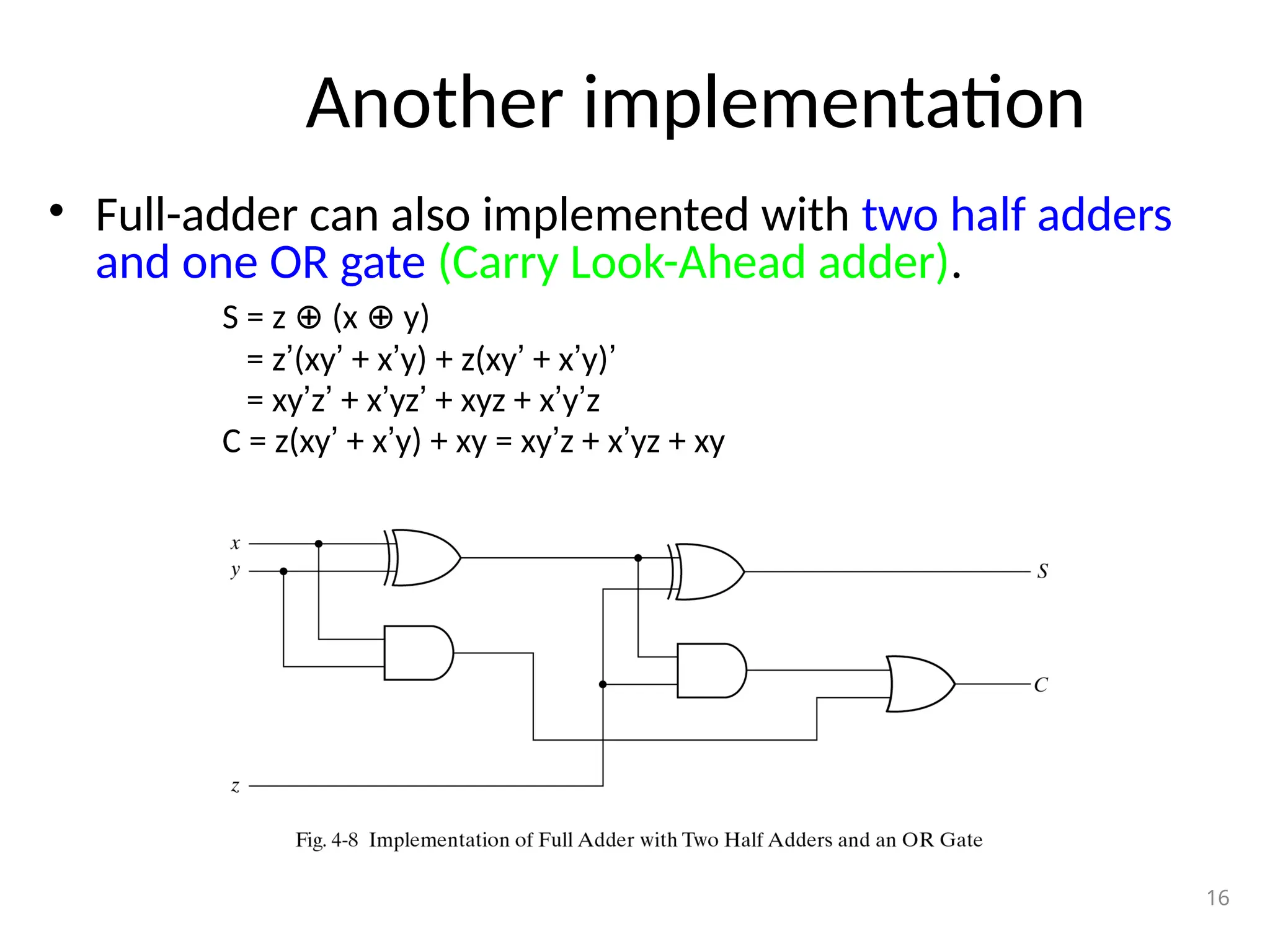 Another implementation
• Full-adder can also implemented with two half adders
and one OR gate (Carry Look-Ahead adder).
S = z (x y)
⊕ ⊕
= z’(xy’ + x’y) + z(xy’ + x’y)’
= xy’z’ + x’yz’ + xyz + x’y’z
C = z(xy’ + x’y) + xy = xy’z + x’yz + xy
16
 