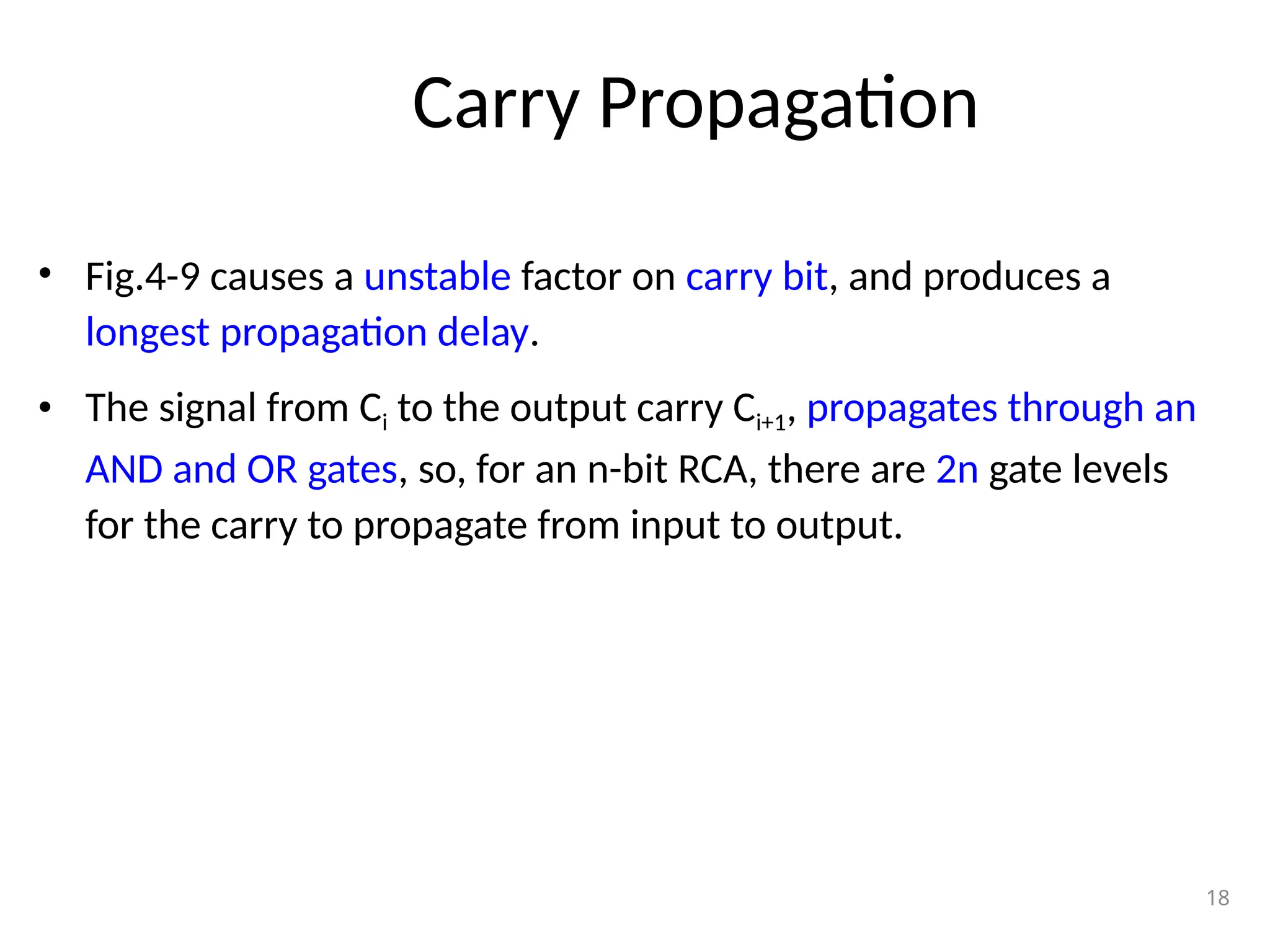 Carry Propagation
• Fig.4-9 causes a unstable factor on carry bit, and produces a
longest propagation delay.
• The signal from Ci to the output carry Ci+1, propagates through an
AND and OR gates, so, for an n-bit RCA, there are 2n gate levels
for the carry to propagate from input to output.
18
 
