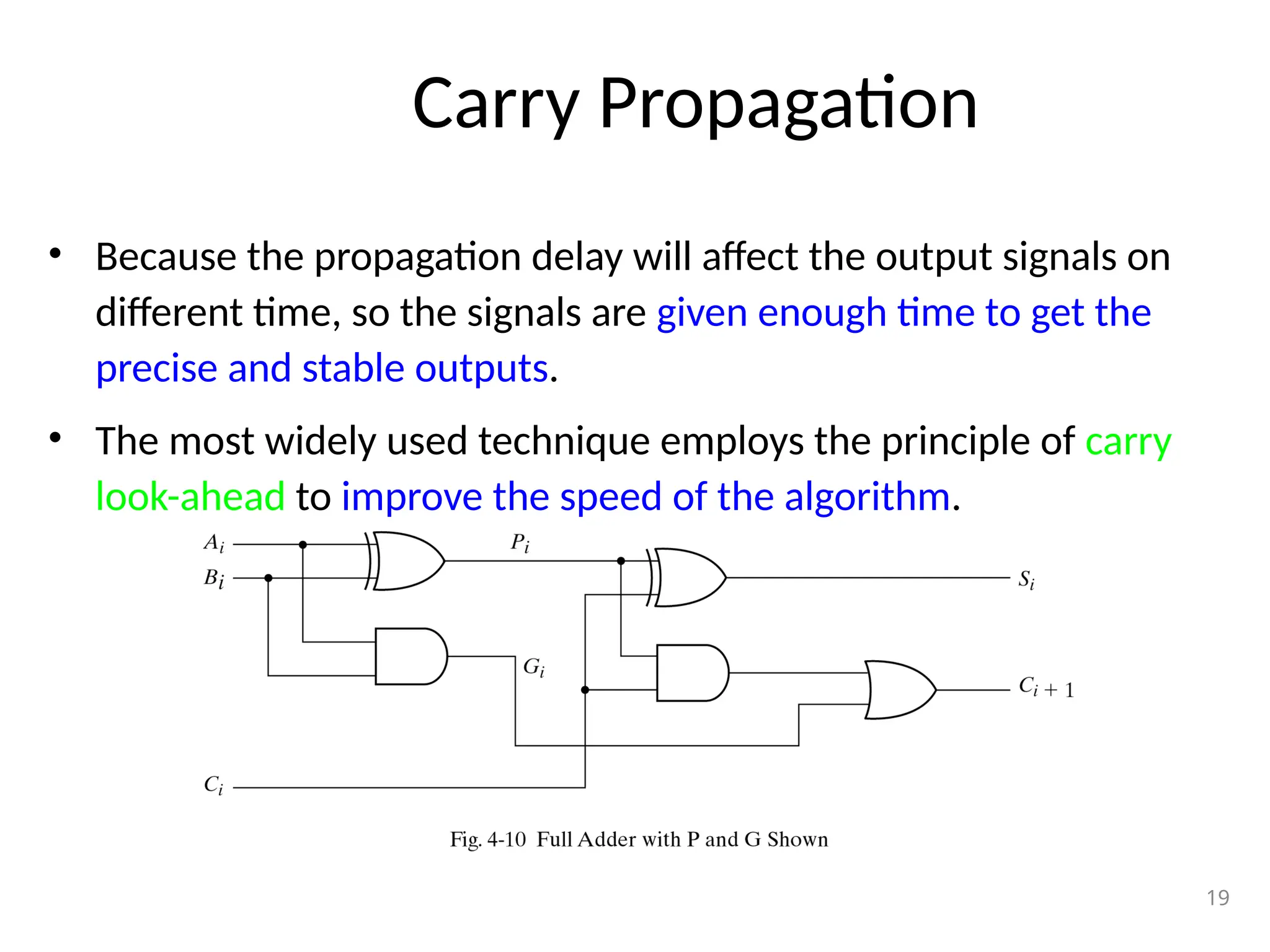 Carry Propagation
• Because the propagation delay will affect the output signals on
different time, so the signals are given enough time to get the
precise and stable outputs.
• The most widely used technique employs the principle of carry
look-ahead to improve the speed of the algorithm.
19
 