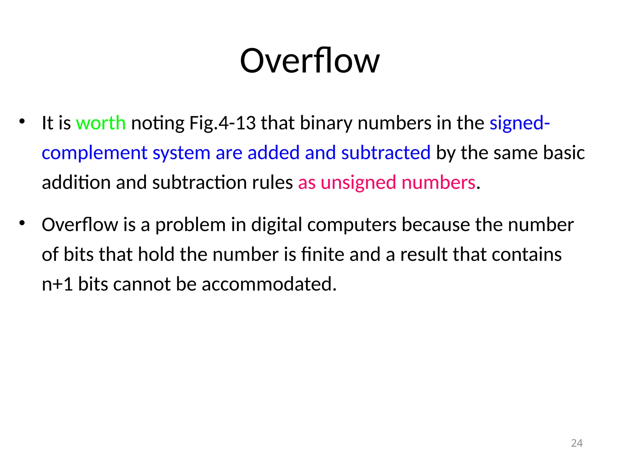 Overflow
• It is worth noting Fig.4-13 that binary numbers in the signed-
complement system are added and subtracted by the same basic
addition and subtraction rules as unsigned numbers.
• Overflow is a problem in digital computers because the number
of bits that hold the number is finite and a result that contains
n+1 bits cannot be accommodated.
24
 