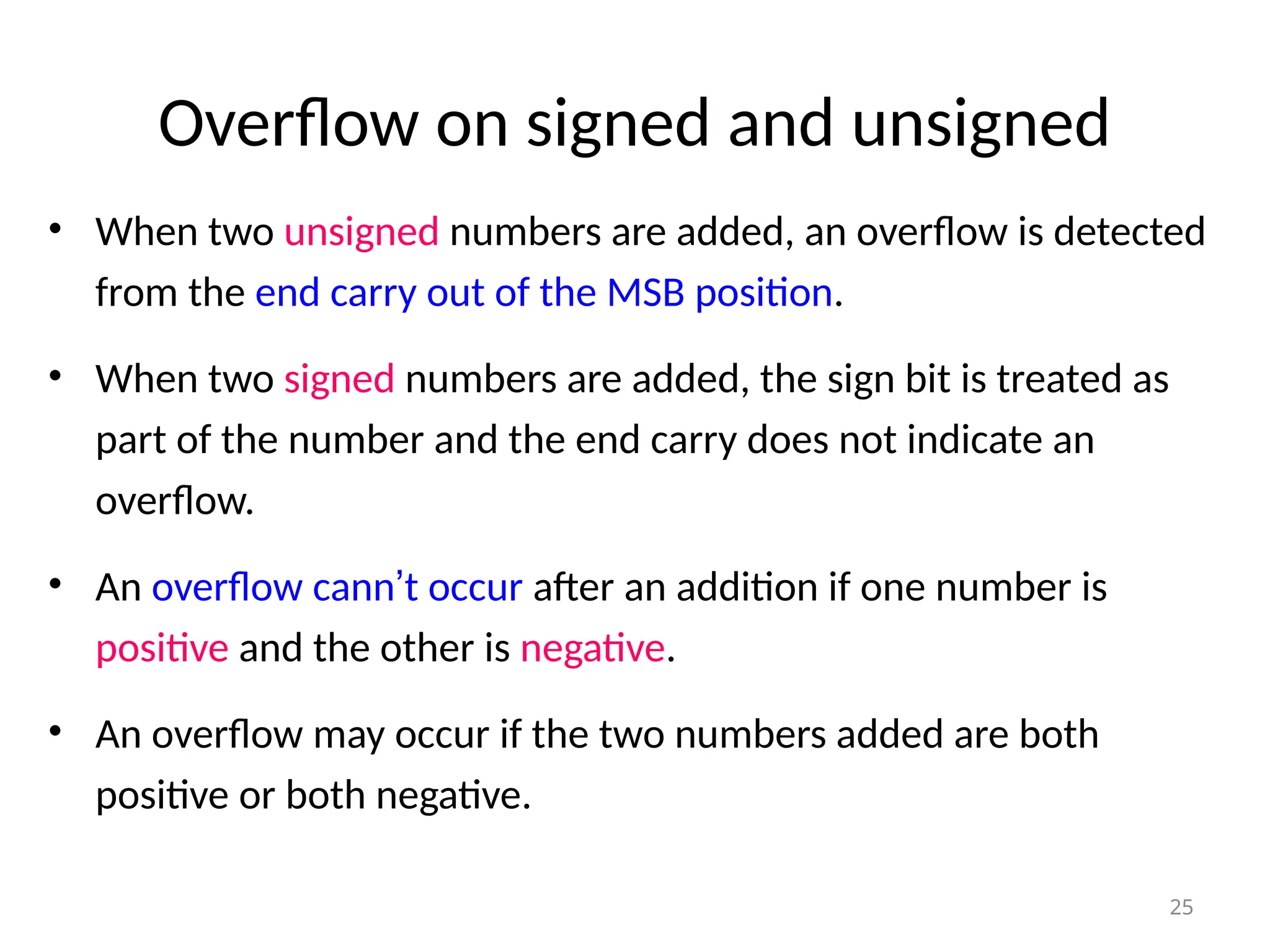 Overflow on signed and unsigned
• When two unsigned numbers are added, an overflow is detected
from the end carry out of the MSB position.
• When two signed numbers are added, the sign bit is treated as
part of the number and the end carry does not indicate an
overflow.
• An overflow cann’t occur after an addition if one number is
positive and the other is negative.
• An overflow may occur if the two numbers added are both
positive or both negative.
25
 