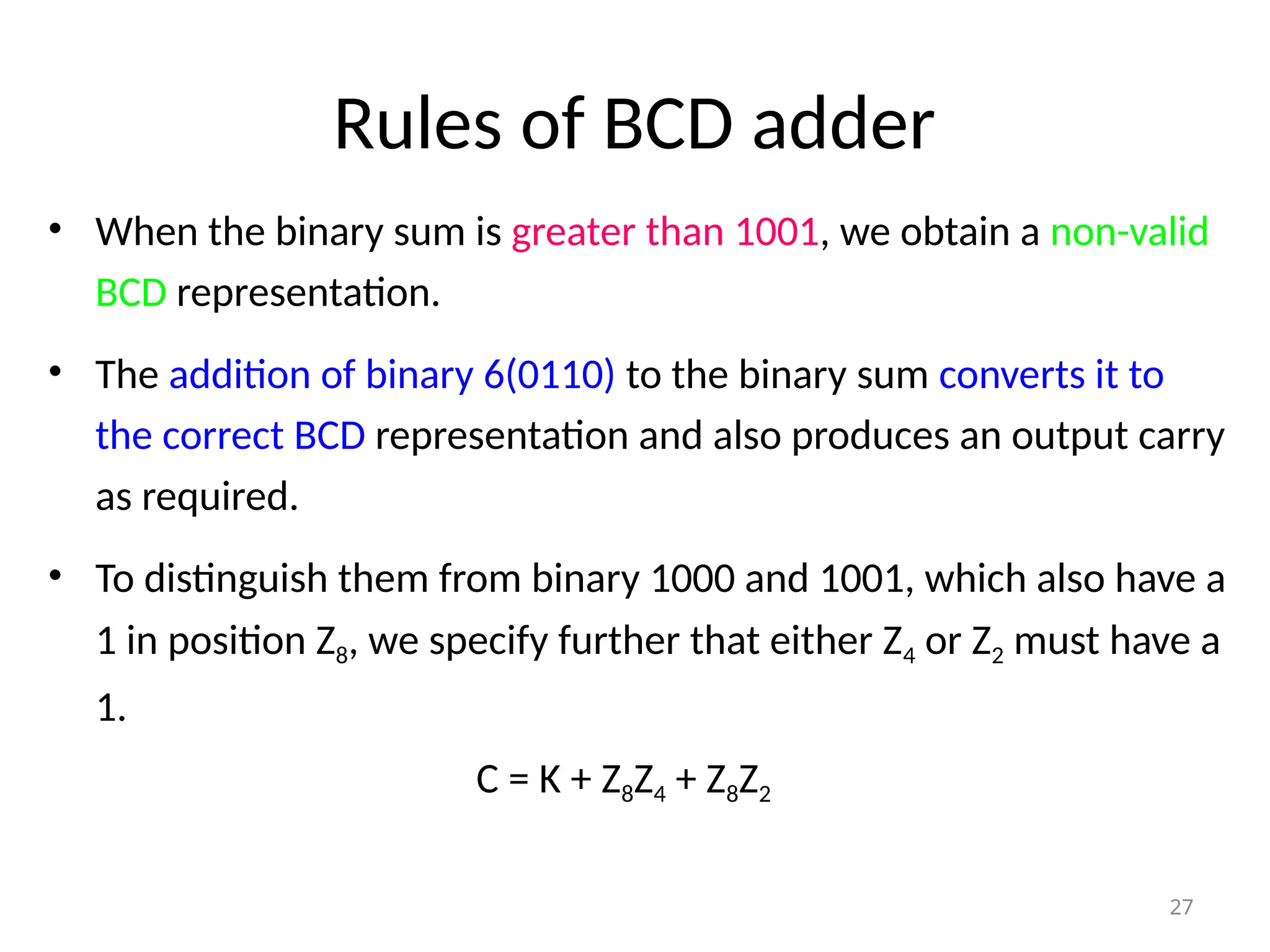 Rules of BCD adder
• When the binary sum is greater than 1001, we obtain a non-valid
BCD representation.
• The addition of binary 6(0110) to the binary sum converts it to
the correct BCD representation and also produces an output carry
as required.
• To distinguish them from binary 1000 and 1001, which also have a
1 in position Z8, we specify further that either Z4 or Z2 must have a
1.
C = K + Z8Z4 + Z8Z2
27
 