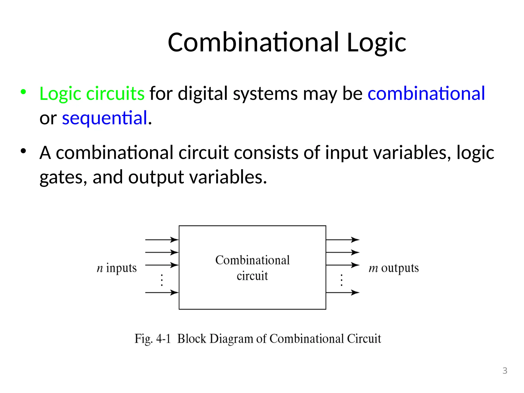 Combinational Logic
• Logic circuits for digital systems may be combinational
or sequential.
• A combinational circuit consists of input variables, logic
gates, and output variables.
3
 