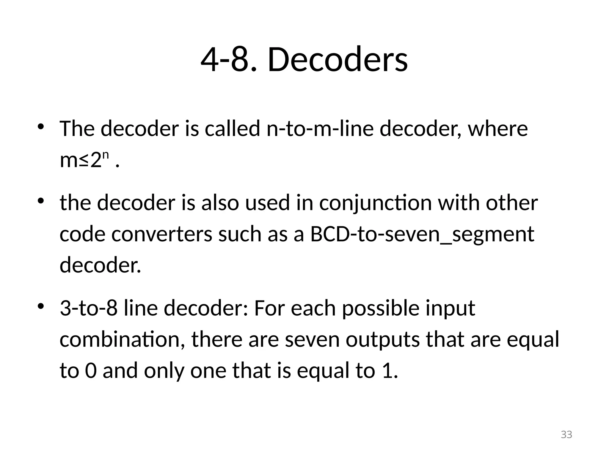4-8. Decoders
• The decoder is called n-to-m-line decoder, where
m≤2n
.
• the decoder is also used in conjunction with other
code converters such as a BCD-to-seven_segment
decoder.
• 3-to-8 line decoder: For each possible input
combination, there are seven outputs that are equal
to 0 and only one that is equal to 1.
33
 