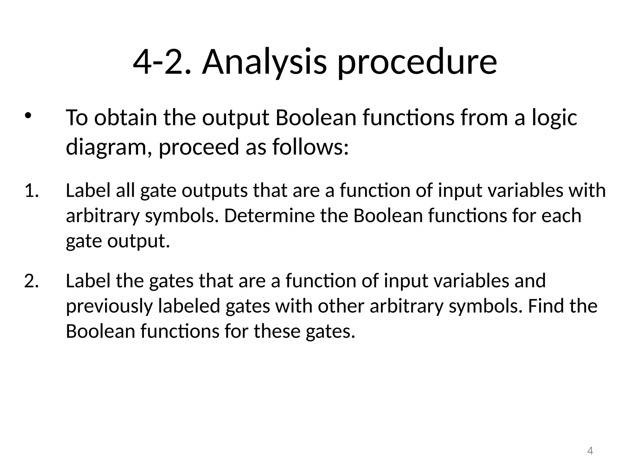 4-2. Analysis procedure
• To obtain the output Boolean functions from a logic
diagram, proceed as follows:
1. Label all gate outputs that are a function of input variables with
arbitrary symbols. Determine the Boolean functions for each
gate output.
2. Label the gates that are a function of input variables and
previously labeled gates with other arbitrary symbols. Find the
Boolean functions for these gates.
4
 