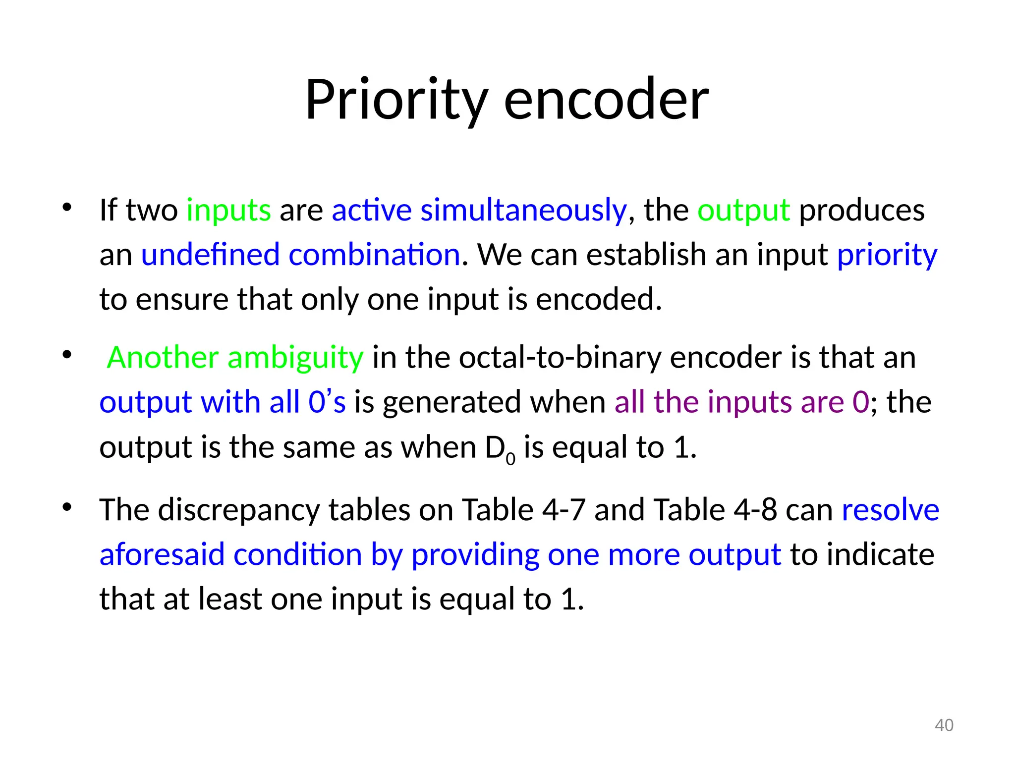 Priority encoder
• If two inputs are active simultaneously, the output produces
an undefined combination. We can establish an input priority
to ensure that only one input is encoded.
• Another ambiguity in the octal-to-binary encoder is that an
output with all 0’s is generated when all the inputs are 0; the
output is the same as when D0 is equal to 1.
• The discrepancy tables on Table 4-7 and Table 4-8 can resolve
aforesaid condition by providing one more output to indicate
that at least one input is equal to 1.
40
 