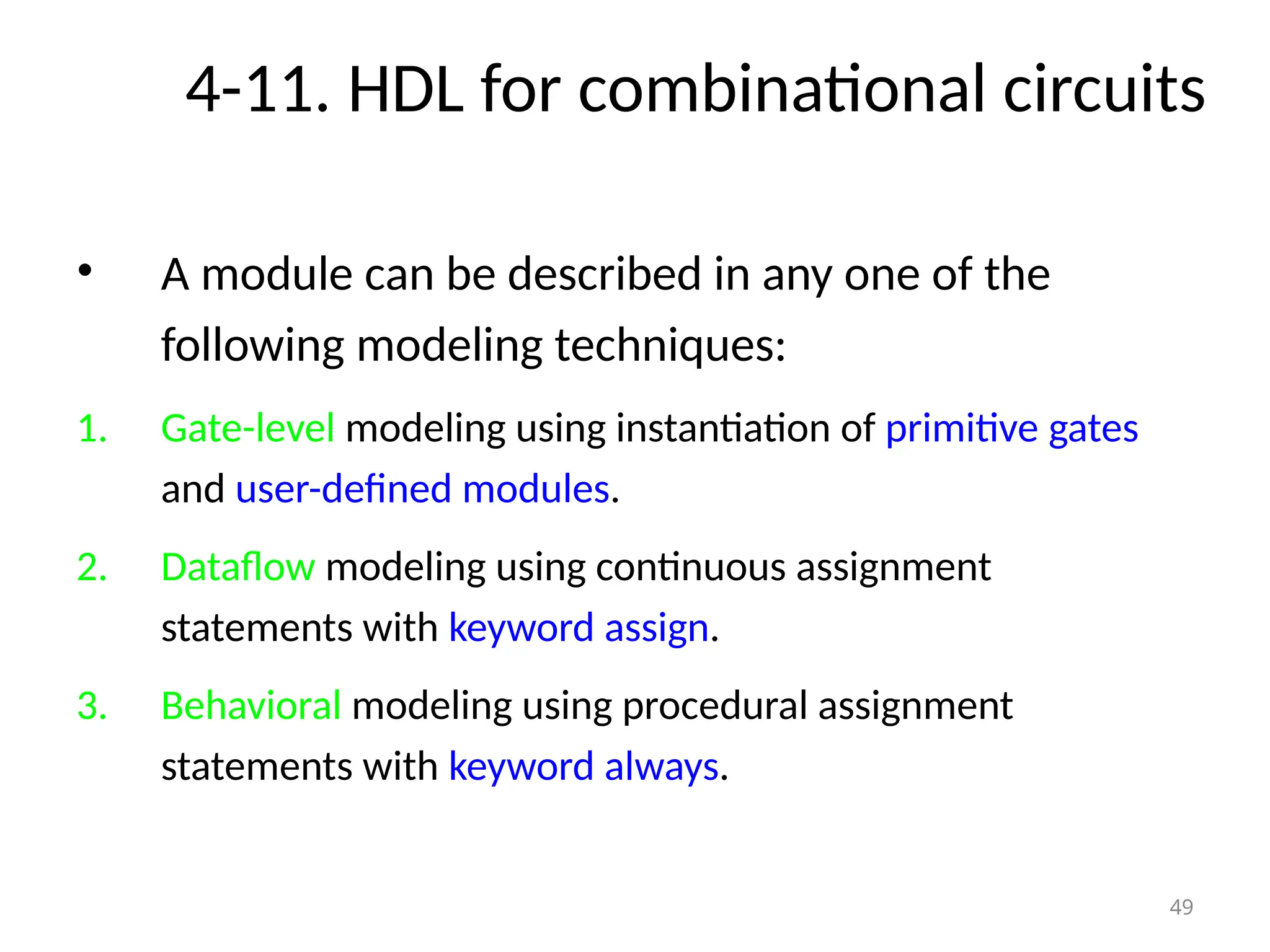 4-11. HDL for combinational circuits
• A module can be described in any one of the
following modeling techniques:
1. Gate-level modeling using instantiation of primitive gates
and user-defined modules.
2. Dataflow modeling using continuous assignment
statements with keyword assign.
3. Behavioral modeling using procedural assignment
statements with keyword always.
49
 