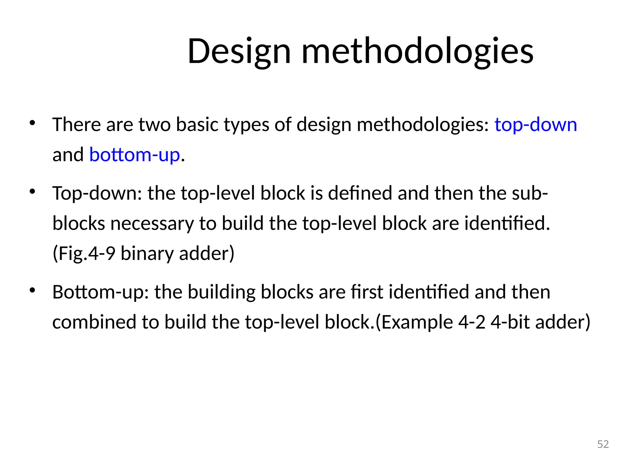 • There are two basic types of design methodologies: top-down
and bottom-up.
• Top-down: the top-level block is defined and then the sub-
blocks necessary to build the top-level block are identified.
(Fig.4-9 binary adder)
• Bottom-up: the building blocks are first identified and then
combined to build the top-level block.(Example 4-2 4-bit adder)
52
Design methodologies
 
