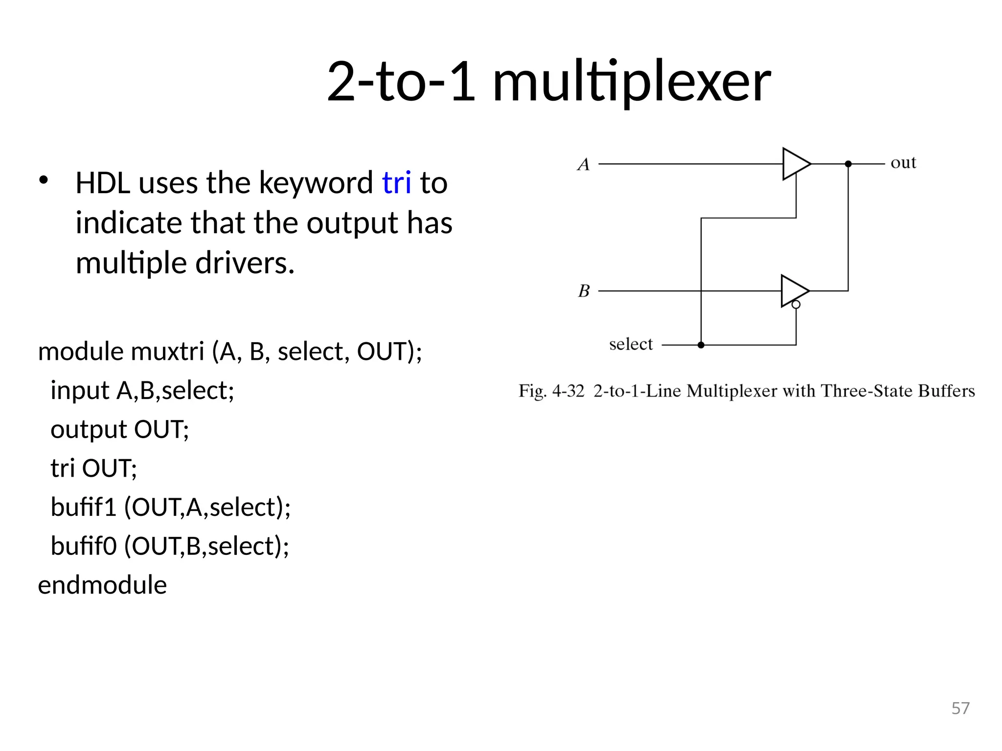 2-to-1 multiplexer
• HDL uses the keyword tri to
indicate that the output has
multiple drivers.
module muxtri (A, B, select, OUT);
input A,B,select;
output OUT;
tri OUT;
bufif1 (OUT,A,select);
bufif0 (OUT,B,select);
endmodule
57
 