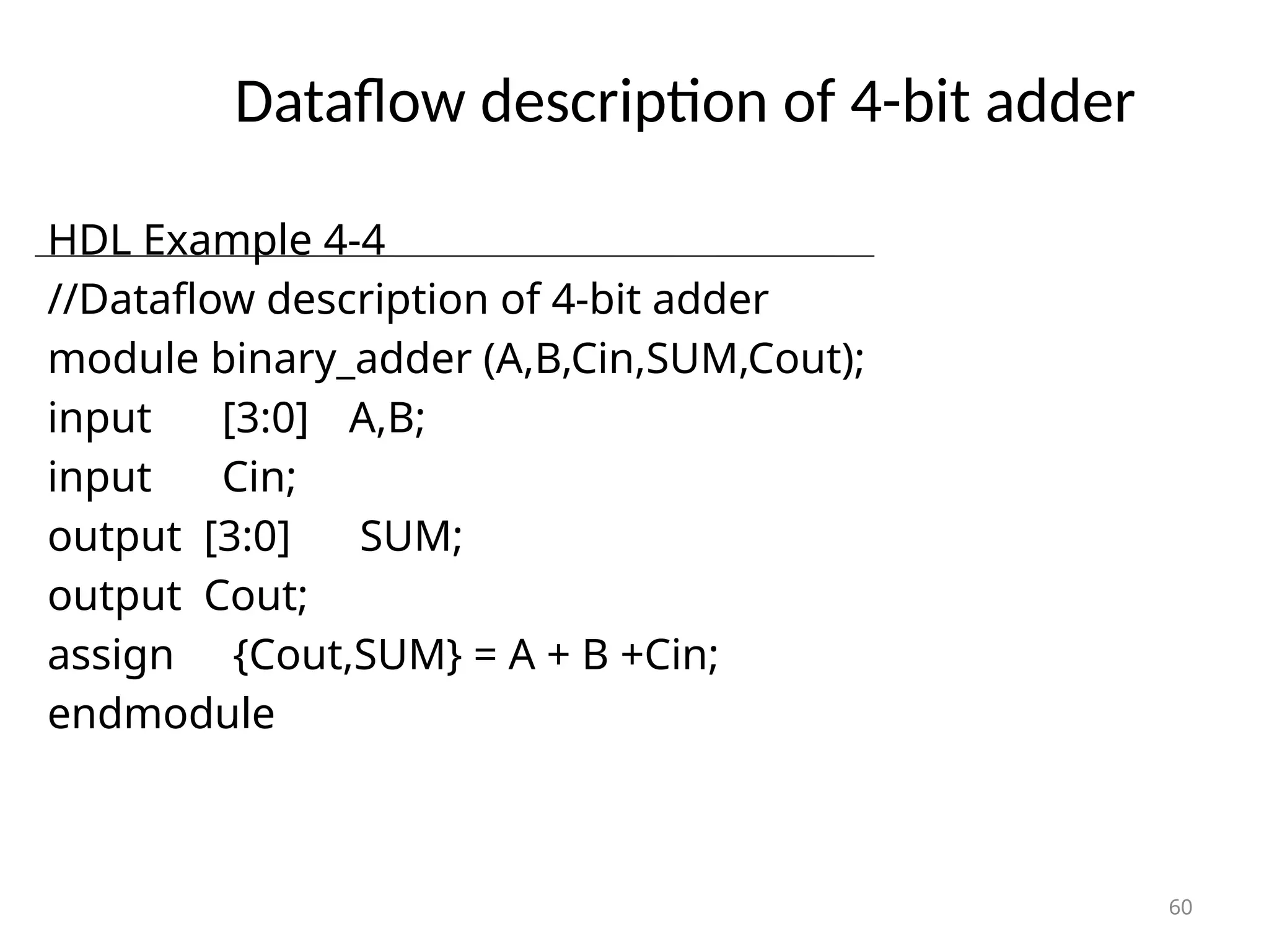 Dataflow description of 4-bit adder
60
HDL Example 4-4
//Dataflow description of 4-bit adder
module binary_adder (A,B,Cin,SUM,Cout);
input [3:0] A,B;
input Cin;
output [3:0] SUM;
output Cout;
assign {Cout,SUM} = A + B +Cin;
endmodule
 