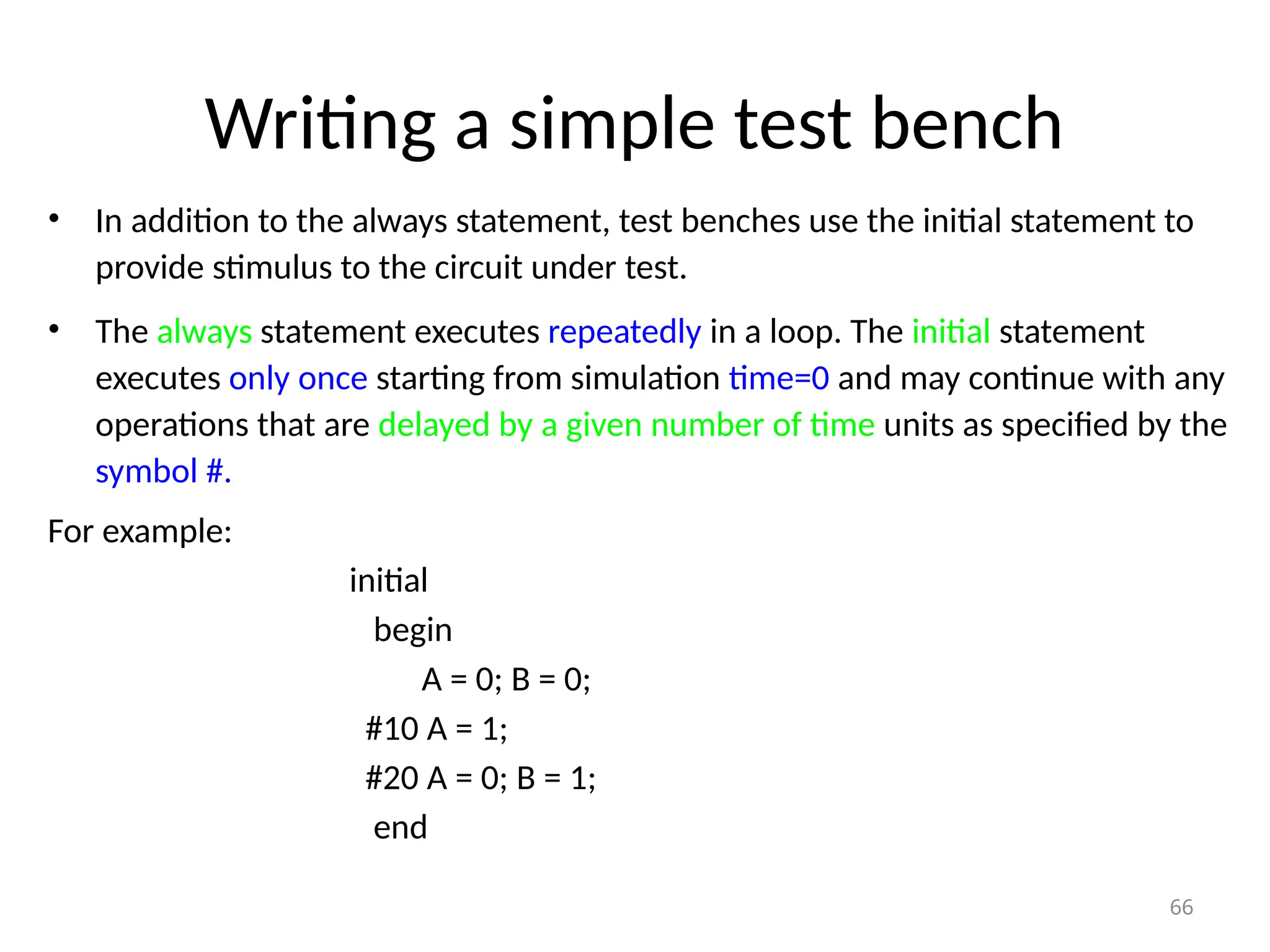 Writing a simple test bench
• In addition to the always statement, test benches use the initial statement to
provide stimulus to the circuit under test.
• The always statement executes repeatedly in a loop. The initial statement
executes only once starting from simulation time=0 and may continue with any
operations that are delayed by a given number of time units as specified by the
symbol #.
For example:
initial
begin
A = 0; B = 0;
#10 A = 1;
#20 A = 0; B = 1;
end
66
 