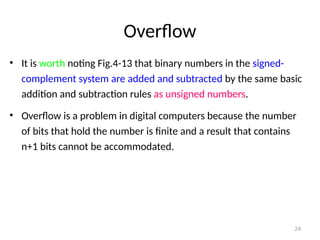 Overflow
• It is worth noting Fig.4-13 that binary numbers in the signed-
complement system are added and subtracted by the same basic
addition and subtraction rules as unsigned numbers.
• Overflow is a problem in digital computers because the number
of bits that hold the number is finite and a result that contains
n+1 bits cannot be accommodated.
24
 