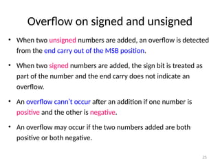 Overflow on signed and unsigned
• When two unsigned numbers are added, an overflow is detected
from the end carry out of the MSB position.
• When two signed numbers are added, the sign bit is treated as
part of the number and the end carry does not indicate an
overflow.
• An overflow cann’t occur after an addition if one number is
positive and the other is negative.
• An overflow may occur if the two numbers added are both
positive or both negative.
25
 