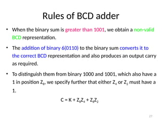 Rules of BCD adder
• When the binary sum is greater than 1001, we obtain a non-valid
BCD representation.
• The addition of binary 6(0110) to the binary sum converts it to
the correct BCD representation and also produces an output carry
as required.
• To distinguish them from binary 1000 and 1001, which also have a
1 in position Z8, we specify further that either Z4 or Z2 must have a
1.
C = K + Z8Z4 + Z8Z2
27
 