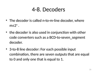 4-8. Decoders
• The decoder is called n-to-m-line decoder, where
m≤2n
.
• the decoder is also used in conjunction with other
code converters such as a BCD-to-seven_segment
decoder.
• 3-to-8 line decoder: For each possible input
combination, there are seven outputs that are equal
to 0 and only one that is equal to 1.
33
 