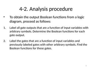 4-2. Analysis procedure
• To obtain the output Boolean functions from a logic
diagram, proceed as follows:
1. Label all gate outputs that are a function of input variables with
arbitrary symbols. Determine the Boolean functions for each
gate output.
2. Label the gates that are a function of input variables and
previously labeled gates with other arbitrary symbols. Find the
Boolean functions for these gates.
4
 