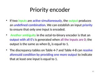 Priority encoder
• If two inputs are active simultaneously, the output produces
an undefined combination. We can establish an input priority
to ensure that only one input is encoded.
• Another ambiguity in the octal-to-binary encoder is that an
output with all 0’s is generated when all the inputs are 0; the
output is the same as when D0 is equal to 1.
• The discrepancy tables on Table 4-7 and Table 4-8 can resolve
aforesaid condition by providing one more output to indicate
that at least one input is equal to 1.
40
 