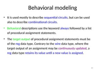 Behavioral modeling
• It is used mostly to describe sequential circuits, but can be used
also to describe combinational circuits.
• Behavioral descriptions use the keyword always followed by a list
of procedural assignment statements.
• The target output of procedural assignment statements must be
of the reg data type. Contrary to the wire data type, where the
target output of an assignment may be continuously updated, a
reg data type retains its value until a new value is assigned.
63
 