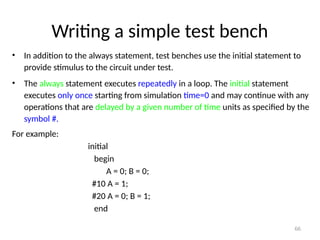 Writing a simple test bench
• In addition to the always statement, test benches use the initial statement to
provide stimulus to the circuit under test.
• The always statement executes repeatedly in a loop. The initial statement
executes only once starting from simulation time=0 and may continue with any
operations that are delayed by a given number of time units as specified by the
symbol #.
For example:
initial
begin
A = 0; B = 0;
#10 A = 1;
#20 A = 0; B = 1;
end
66
 
