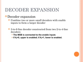 DECODER EXPANSION 
Decoder expansion 
 Combine two or more small decoders with enable 
inputs to form a larger decoder 
 3-to-8-line decoder constructed from two 2-to-4-line 
decoders 
 The MSB is connected to the enable inputs 
 if A2=0, upper is enabled; if A2=1, lower is enabled. 
 