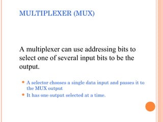 MULTIPLEXER (MUX) 
A multiplexer can use addressing bits to 
select one of several input bits to be the 
output. 
 A selector chooses a single data input and passes it to 
the MUX output 
 It has one output selected at a time. 
 