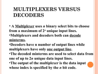 MULTIPLEXERS VERSUS 
DECODERS 
• A Multiplexer uses n binary select bits to choose 
from a maximum of 2n unique input lines. 
•Multiplexers and decoders both can decode 
minterms. 
•Decoders have n number of output lines while 
multiplexers have only one output line. 
•The decoded minterms are used to select data from 
one of up to 2n unique data input lines. 
•The output of the multiplexer is the data input 
whose index is specified by the n bit code. 
 