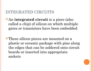 INTEGRATED CIRCUITS 
An integrated circuit is a piece (also 
called a chip) of silicon on which multiple 
gates or transistors have been embedded 
These silicon pieces are mounted on a 
plastic or ceramic package with pins along 
the edges that can be soldered onto circuit 
boards or inserted into appropriate 
sockets 
 