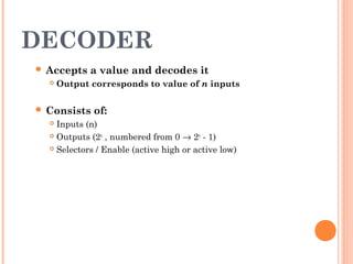 DECODER 
 Accepts a value and decodes it 
 Output corresponds to value of n inputs 
 Consists of: 
 Inputs (n) 
 Outputs (2n , numbered from 0 ® 2n - 1) 
 Selectors / Enable (active high or active low) 
 