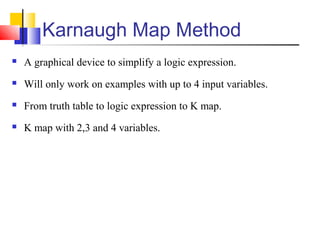Karnaugh Map Method
 A graphical device to simplify a logic expression.
 Will only work on examples with up to 4 input variables.
 From truth table to logic expression to K map.
 K map with 2,3 and 4 variables.
 
