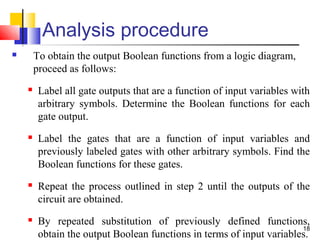 18
Analysis procedure
 To obtain the output Boolean functions from a logic diagram,
proceed as follows:
 Label all gate outputs that are a function of input variables with
arbitrary symbols. Determine the Boolean functions for each
gate output.
 Label the gates that are a function of input variables and
previously labeled gates with other arbitrary symbols. Find the
Boolean functions for these gates.
 Repeat the process outlined in step 2 until the outputs of the
circuit are obtained.
 By repeated substitution of previously defined functions,
obtain the output Boolean functions in terms of input variables.
 
