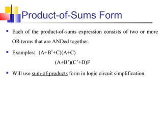 Product-of-Sums Form
 Each of the product-of-sums expression consists of two or more
OR terms that are ANDed together.
 Examples: (A+B’+C)(A+C)
(A+B’)(C’+D)F
 Will use sum-of-products form in logic circuit simplification.
 