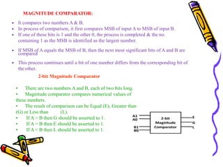 MAGNITUDE COMPARATOR:
 It compares two numbers A & B.
 In process of comparison, it first compares MSB of input A to MSB of input B.
 If one of these bits is 1 and the other 0, the process is completed & the no.
containing 1 as the MSB is identified as the largest number.
 If MSB of A equals the MSB of B, then the next most significant bits of A and B are
compared
 This process continues until a bit of one number differs from the corresponding bit of
the other.
2-bit Magnitude Comparator
• There are two numbers A and B, each of two bits long.
• Magnitude comparator compares numerical values of
these numbers.
• The result of comparison can be Equal (E), Greater than
(G) or Less than (L).
• If A > B then G should be asserted to 1.
• If A = B then E should be asserted to 1.
• If A < B then L should be asserted to 1.
 
