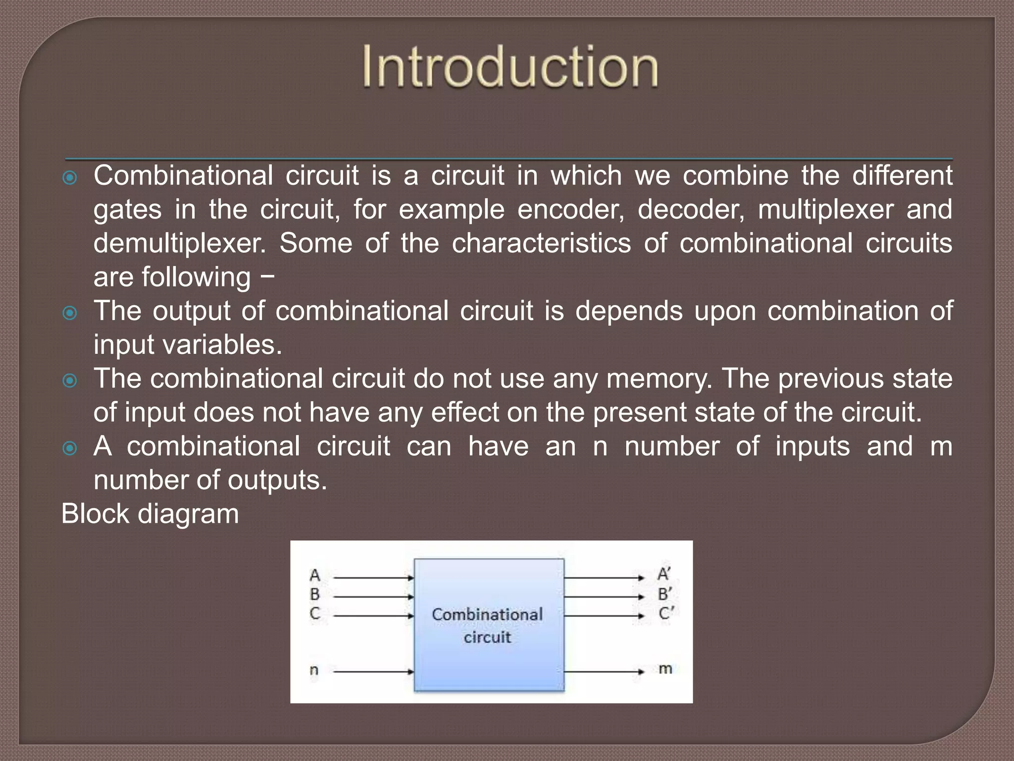  Combinational circuit is a circuit in which we combine the different
gates in the circuit, for example encoder, decoder, multiplexer and
demultiplexer. Some of the characteristics of combinational circuits
are following −
 The output of combinational circuit is depends upon combination of
input variables.
 The combinational circuit do not use any memory. The previous state
of input does not have any effect on the present state of the circuit.
 A combinational circuit can have an n number of inputs and m
number of outputs.
Block diagram
 