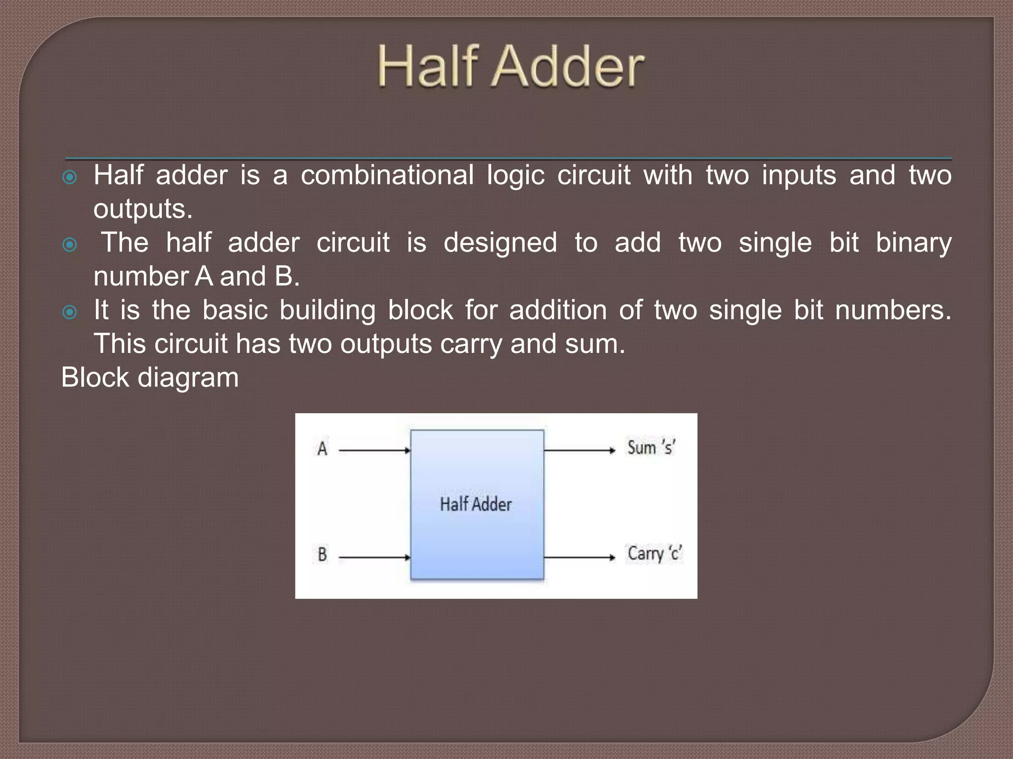  Half adder is a combinational logic circuit with two inputs and two
outputs.
 The half adder circuit is designed to add two single bit binary
number A and B.
 It is the basic building block for addition of two single bit numbers.
This circuit has two outputs carry and sum.
Block diagram
 
