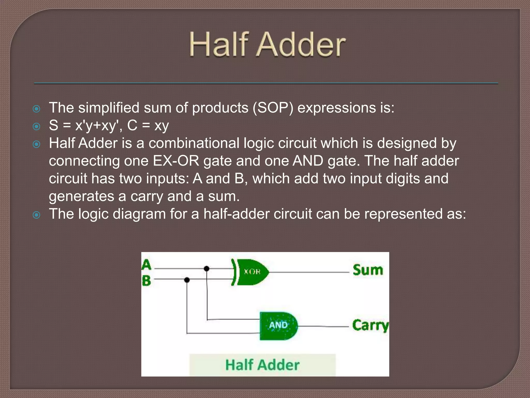  The simplified sum of products (SOP) expressions is:
 S = x'y+xy', C = xy
 Half Adder is a combinational logic circuit which is designed by
connecting one EX-OR gate and one AND gate. The half adder
circuit has two inputs: A and B, which add two input digits and
generates a carry and a sum.
 The logic diagram for a half-adder circuit can be represented as:
 
