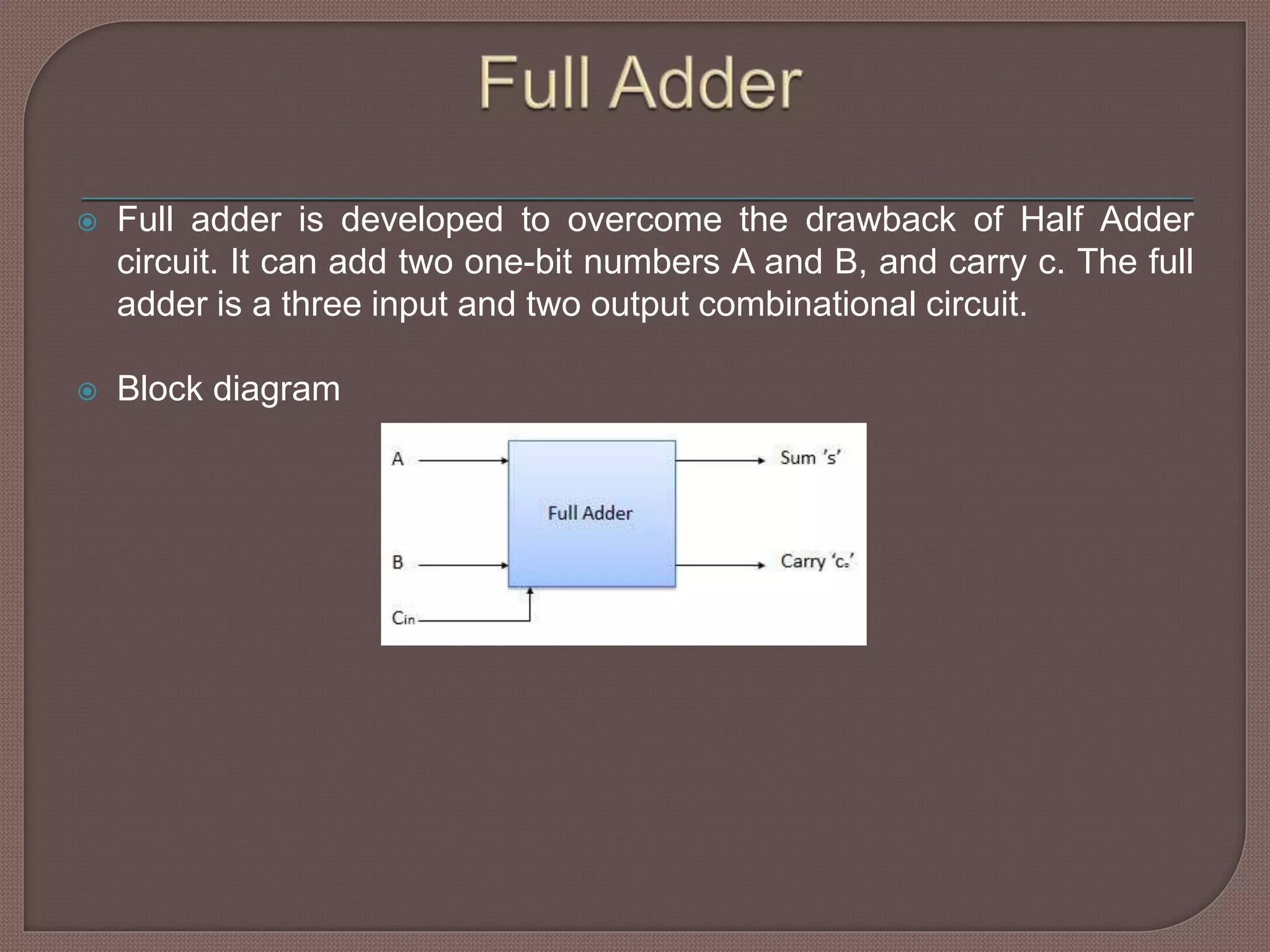 Full adder is developed to overcome the drawback of Half Adder
circuit. It can add two one-bit numbers A and B, and carry c. The full
adder is a three input and two output combinational circuit.
 Block diagram
 