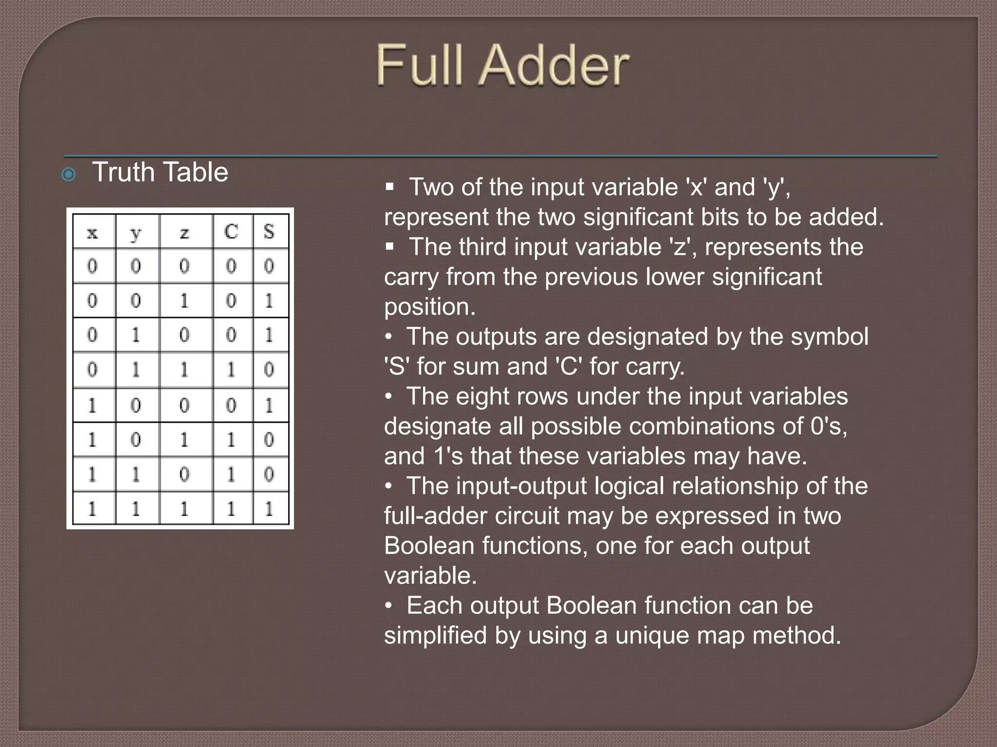  Truth Table
 Two of the input variable 'x' and 'y',
represent the two significant bits to be added.
 The third input variable 'z', represents the
carry from the previous lower significant
position.
• The outputs are designated by the symbol
'S' for sum and 'C' for carry.
• The eight rows under the input variables
designate all possible combinations of 0's,
and 1's that these variables may have.
• The input-output logical relationship of the
full-adder circuit may be expressed in two
Boolean functions, one for each output
variable.
• Each output Boolean function can be
simplified by using a unique map method.
 