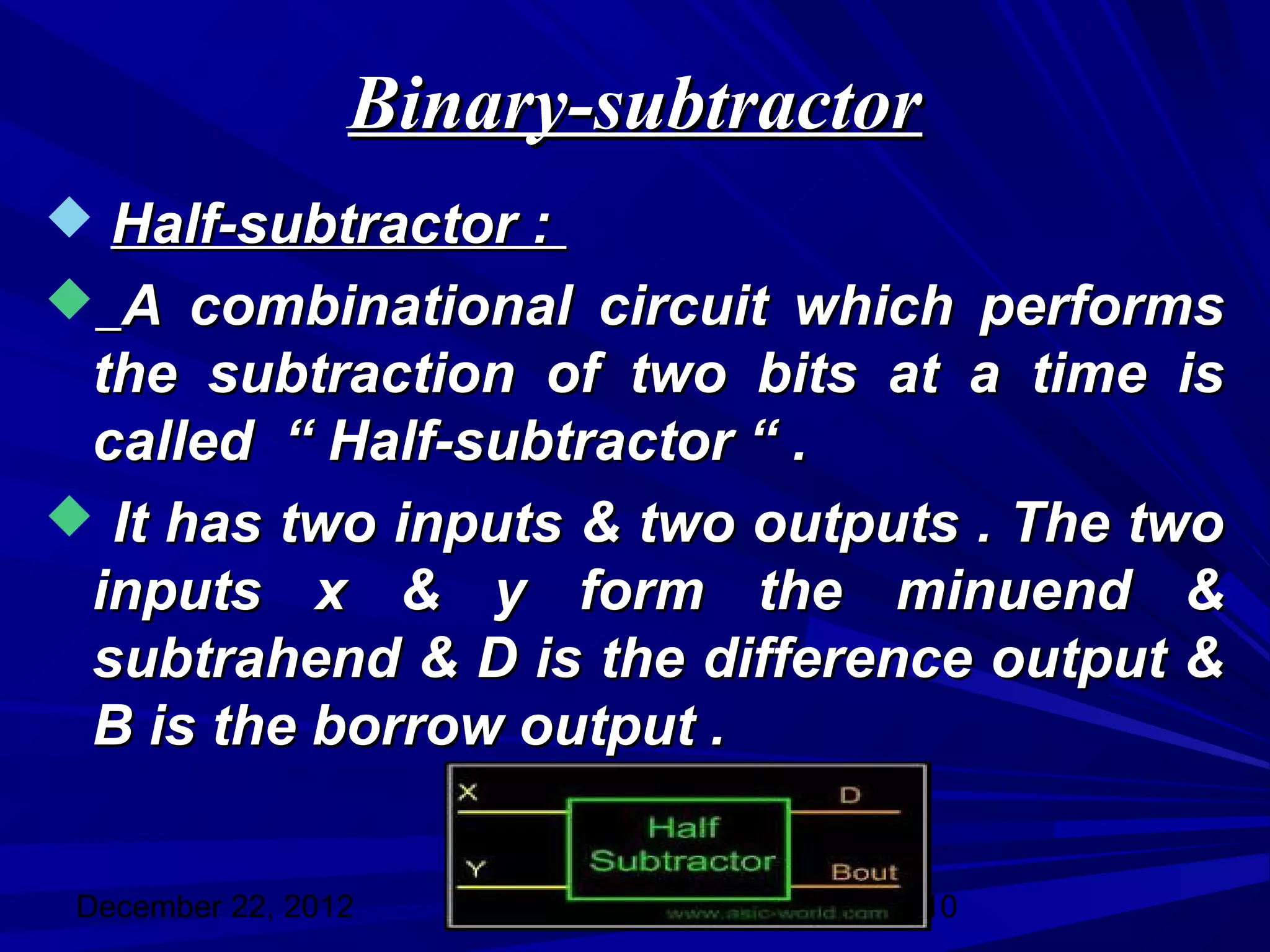 Binary-subtractor
 Half-subtractor :
 A combinational circuit which performs
 the subtraction of two bits at a time is
 called “ Half-subtractor “ .
 It has two inputs & two outputs . The two
 inputs x & y form the minuend &
 subtrahend & D is the difference output &
 B is the borrow output .


 December 22, 2012               10
 