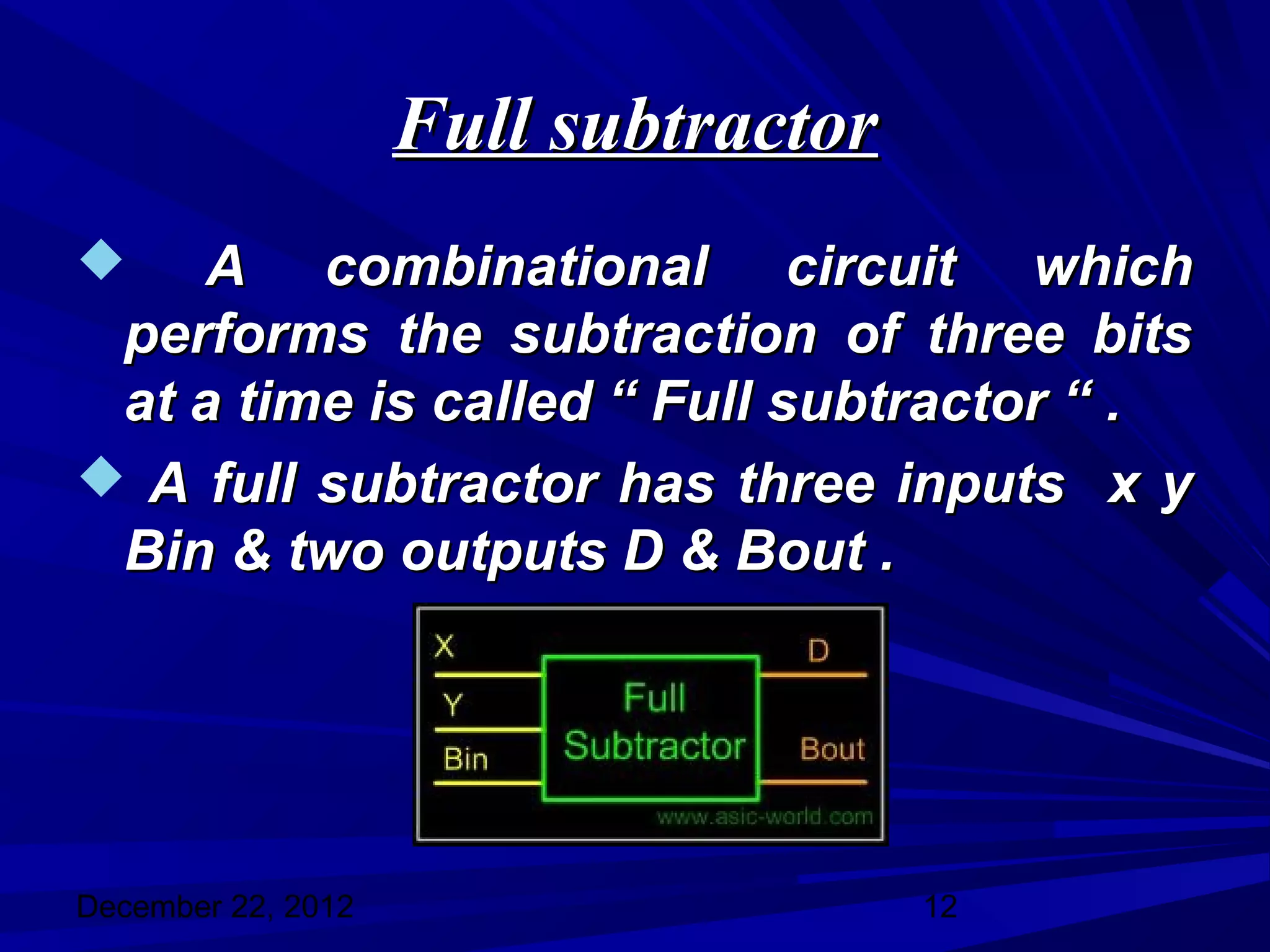 Full subtractor
   A combinational circuit which
 performs the subtraction of three bits
 at a time is called “ Full subtractor “ .
 A full subtractor has three inputs x y
 Bin & two outputs D & Bout .




December 22, 2012                     12
 