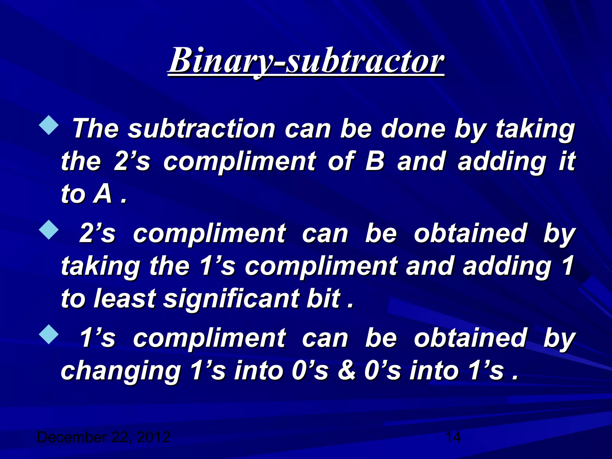 Binary-subtractor
 The subtraction can be done by taking
 the 2’s compliment of B and adding it
 to A .
 2’s compliment can be obtained by
 taking the 1’s compliment and adding 1
 to least significant bit .
 1’s compliment can be obtained by
 changing 1’s into 0’s & 0’s into 1’s .

December 22, 2012               14
 