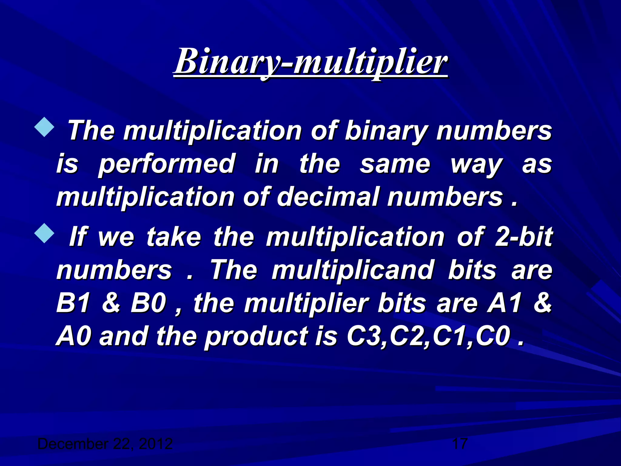 Binary-multiplier
 The multiplication of binary numbers
 is performed in the same way as
 multiplication of decimal numbers .
 If we take the multiplication of 2-bit
 numbers . The multiplicand bits are
 B1 & B0 , the multiplier bits are A1 &
 A0 and the product is C3,C2,C1,C0 .


December 22, 2012                       17
 