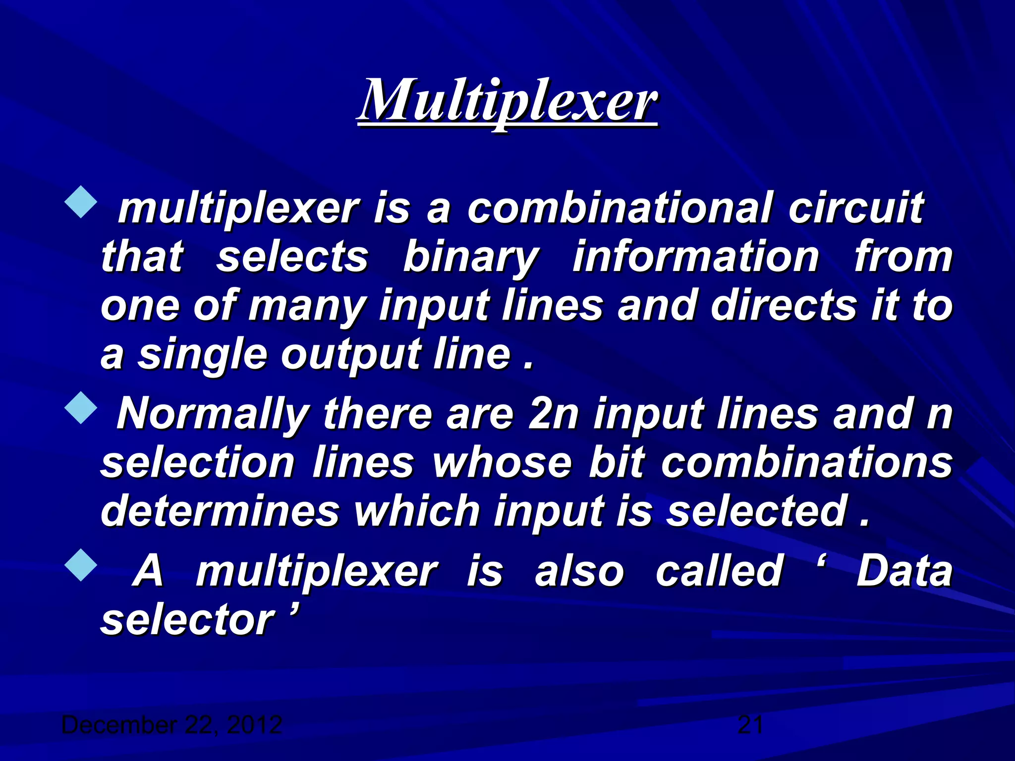 Multiplexer
 multiplexer is a combinational circuit
 that selects binary information from
 one of many input lines and directs it to
 a single output line .
 Normally there are 2n input lines and n
 selection lines whose bit combinations
 determines which input is selected .
 A multiplexer is also called ‘ Data
 selector ’

December 22, 2012                 21
 