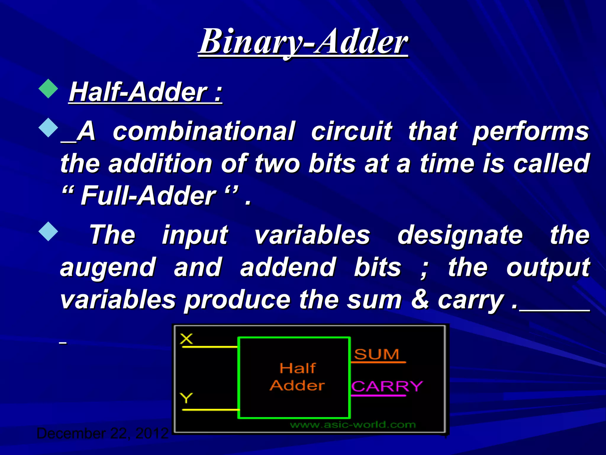 Binary-Adder
 Half-Adder :
 A combinational circuit that performs
 the addition of two bits at a time is called
 “ Full-Adder ‘’ .
 The input variables designate the
 augend and addend bits ; the output
 variables produce the sum & carry .



December 22, 2012                  4
 