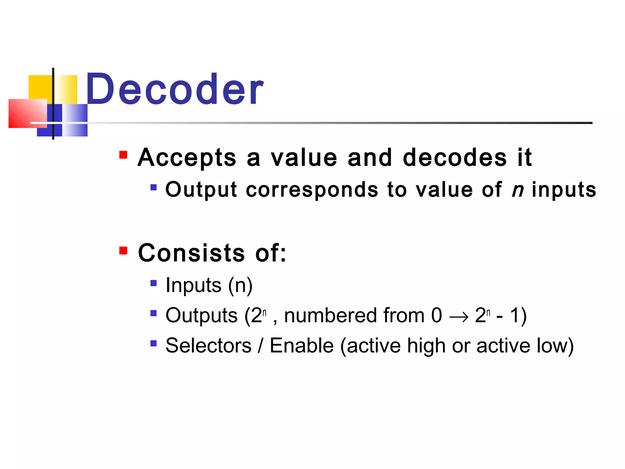 Decoder
 Accepts a value and decodes it

Output corresponds to value of n inputs
 Consists of:

Inputs (n)

Outputs (2n
, numbered from 0 → 2n
- 1)

Selectors / Enable (active high or active low)
 