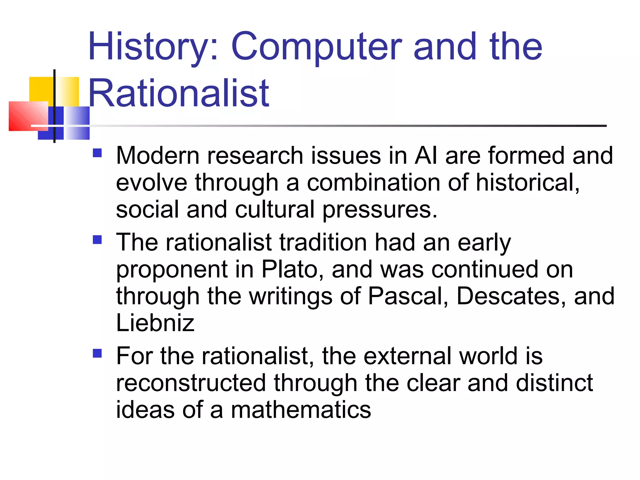 History: Computer and the
Rationalist
 Modern research issues in AI are formed and
evolve through a combination of historical,
social and cultural pressures.
 The rationalist tradition had an early
proponent in Plato, and was continued on
through the writings of Pascal, Descates, and
Liebniz
 For the rationalist, the external world is
reconstructed through the clear and distinct
ideas of a mathematics
 