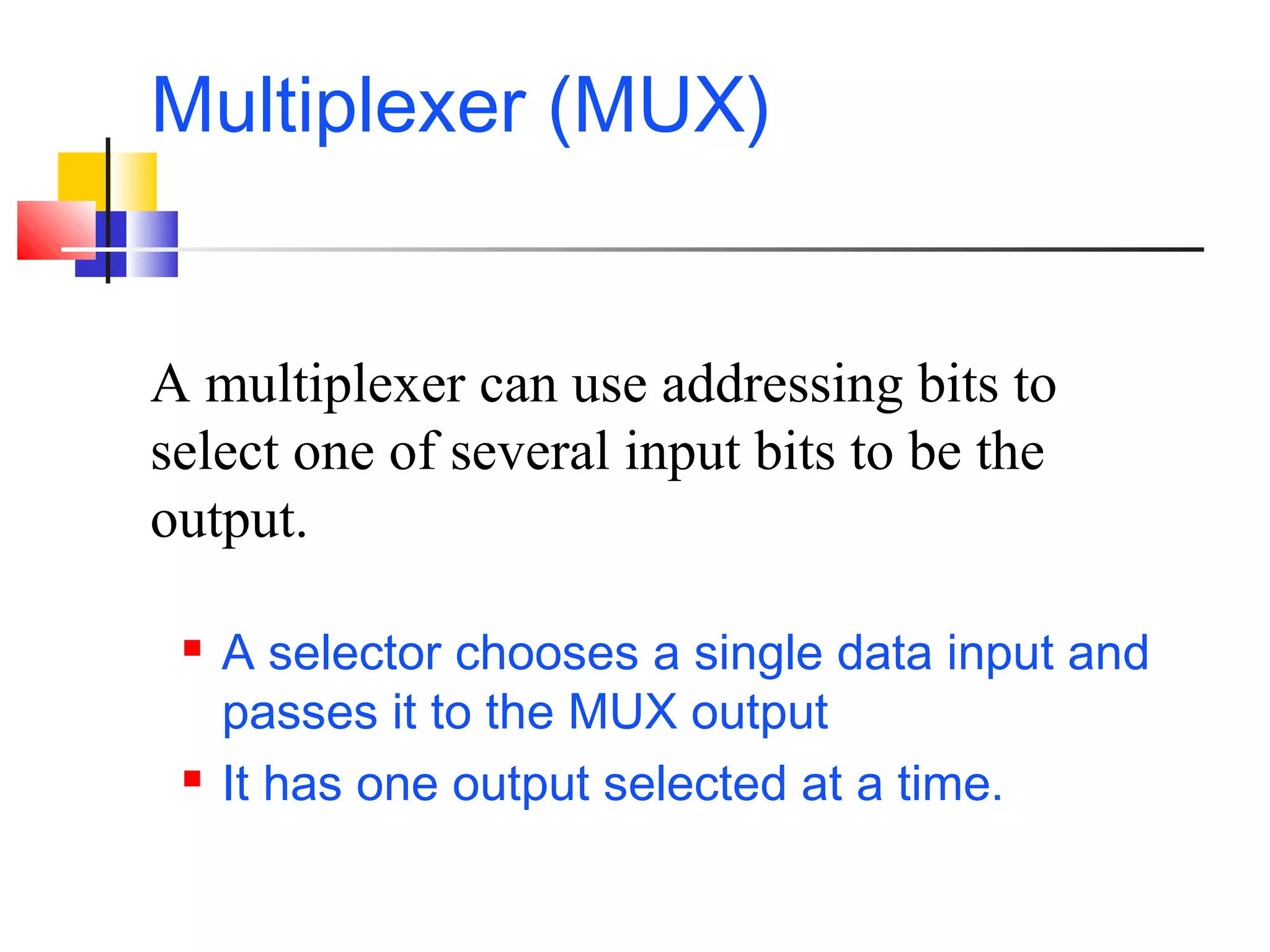 Multiplexer (MUX)
 A selector chooses a single data input and
passes it to the MUX output
 It has one output selected at a time.
A multiplexer can use addressing bits to
select one of several input bits to be the
output.
 
