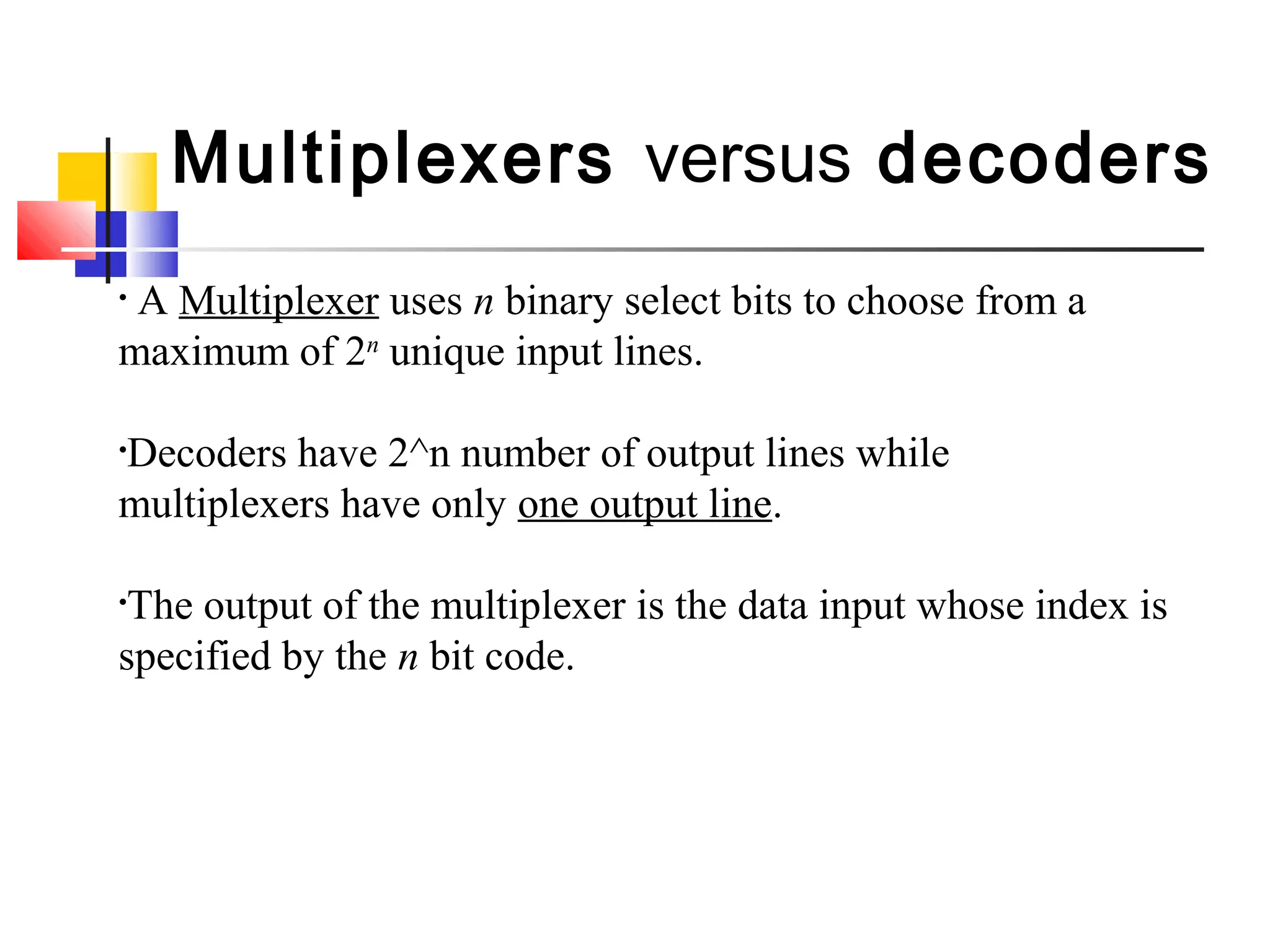 Multiplexers versus decoders
• A Multiplexer uses n binary select bits to choose from a
maximum of 2n
unique input lines.
•Decoders have 2^n number of output lines while
multiplexers have only one output line.
•The output of the multiplexer is the data input whose index is
specified by the n bit code.
 