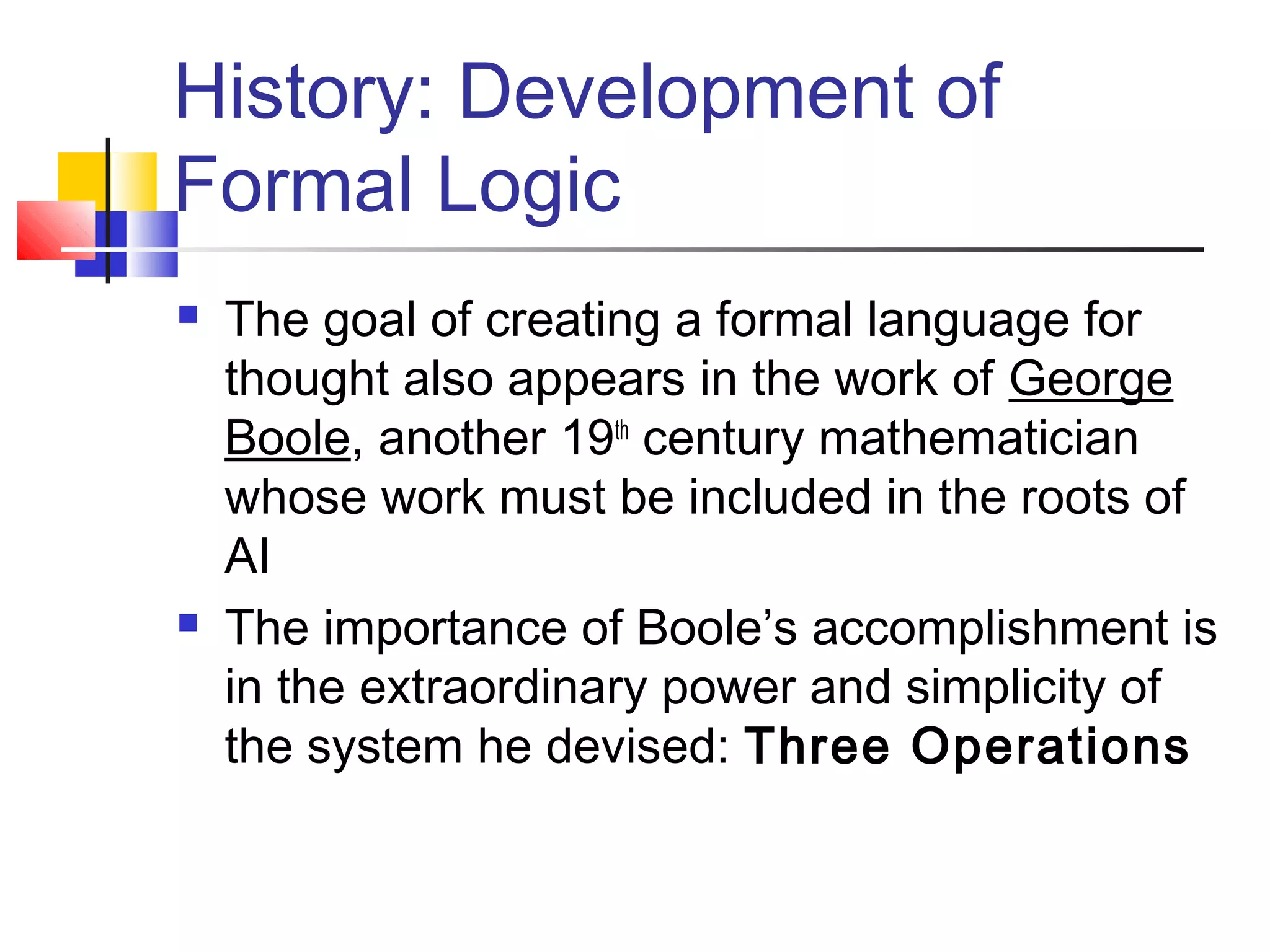 History: Development of
Formal Logic
 The goal of creating a formal language for
thought also appears in the work of George
Boole, another 19th
century mathematician
whose work must be included in the roots of
AI
 The importance of Boole’s accomplishment is
in the extraordinary power and simplicity of
the system he devised: Three Operations
 