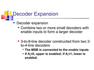 Decoder Expansion
 Decoder expansion
 Combine two or more small decoders with
enable inputs to form a larger decoder
 3-to-8-line decoder constructed from two 2-
to-4-line decoders

The MSB is connected to the enable inputs
 if A2=0, upper is enabled; if A2=1, lower is
enabled.
 